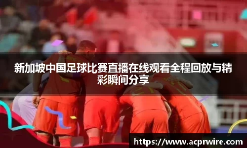 新加坡中国足球比赛直播在线观看全程回放与精彩瞬间分享